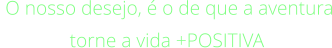 O nosso desejo, é o de que a aventura torne a vida +POSITIVA